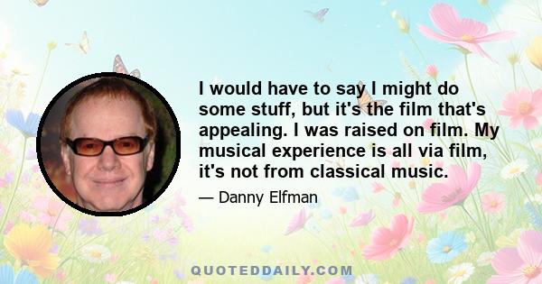 I would have to say I might do some stuff, but it's the film that's appealing. I was raised on film. My musical experience is all via film, it's not from classical music.