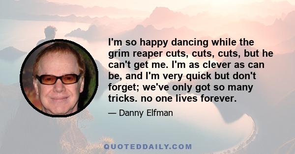 I'm so happy dancing while the grim reaper cuts, cuts, cuts, but he can't get me. I'm as clever as can be, and I'm very quick but don't forget; we've only got so many tricks. no one lives forever.