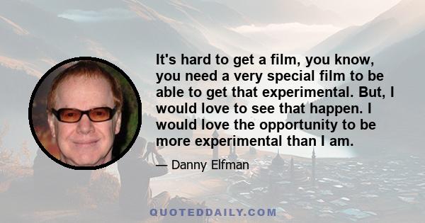 It's hard to get a film, you know, you need a very special film to be able to get that experimental. But, I would love to see that happen. I would love the opportunity to be more experimental than I am.