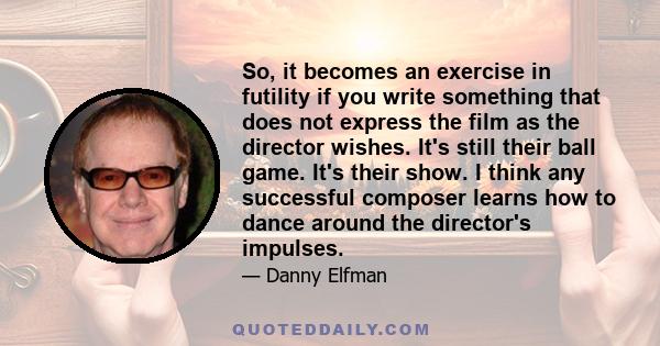 So, it becomes an exercise in futility if you write something that does not express the film as the director wishes. It's still their ball game. It's their show. I think any successful composer learns how to dance