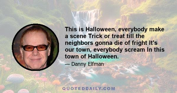 This is Halloween, everybody make a scene Trick or treat till the neighbors gonna die of fright It's our town, everybody scream In this town of Halloween.