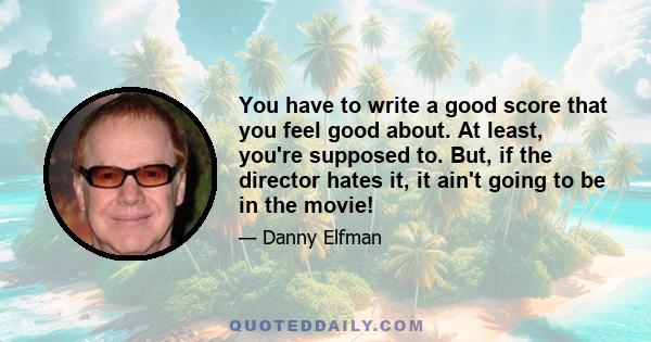 You have to write a good score that you feel good about. At least, you're supposed to. But, if the director hates it, it ain't going to be in the movie!