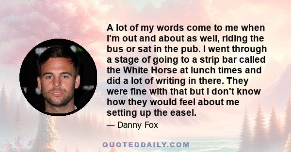 A lot of my words come to me when I'm out and about as well, riding the bus or sat in the pub. I went through a stage of going to a strip bar called the White Horse at lunch times and did a lot of writing in there. They 