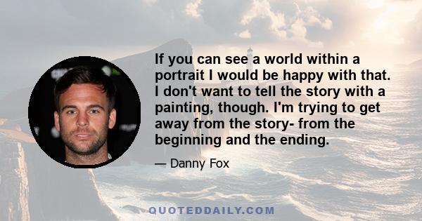 If you can see a world within a portrait I would be happy with that. I don't want to tell the story with a painting, though. I'm trying to get away from the story- from the beginning and the ending.