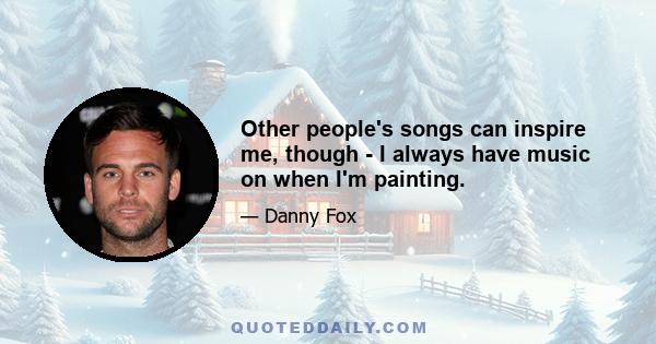 Other people's songs can inspire me, though - I always have music on when I'm painting.