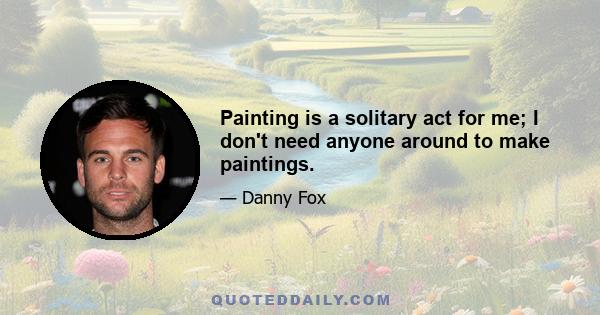 Painting is a solitary act for me; I don't need anyone around to make paintings.