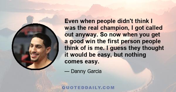 Even when people didn't think I was the real champion, I got called out anyway. So now when you get a good win the first person people think of is me. I guess they thought it would be easy, but nothing comes easy.