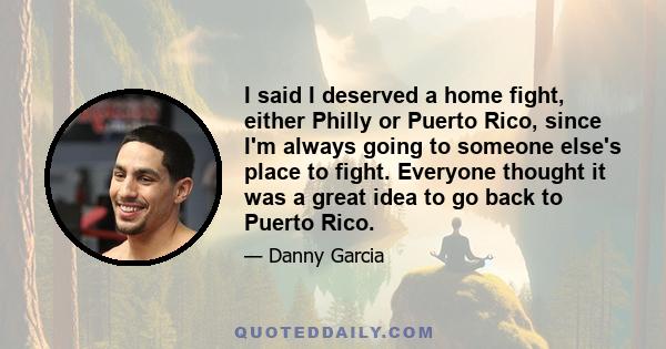 I said I deserved a home fight, either Philly or Puerto Rico, since I'm always going to someone else's place to fight. Everyone thought it was a great idea to go back to Puerto Rico.