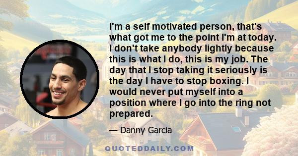 I'm a self motivated person, that's what got me to the point I'm at today. I don't take anybody lightly because this is what I do, this is my job. The day that I stop taking it seriously is the day I have to stop