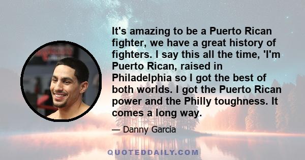 It's amazing to be a Puerto Rican fighter, we have a great history of fighters. I say this all the time, 'I'm Puerto Rican, raised in Philadelphia so I got the best of both worlds. I got the Puerto Rican power and the