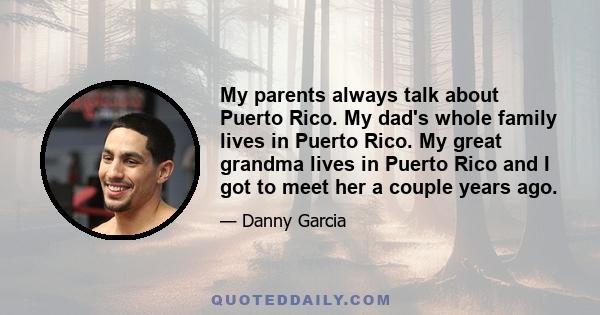 My parents always talk about Puerto Rico. My dad's whole family lives in Puerto Rico. My great grandma lives in Puerto Rico and I got to meet her a couple years ago.