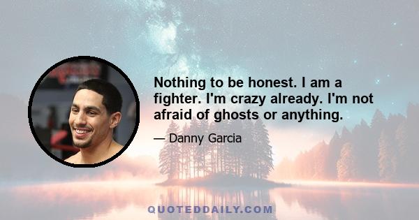 Nothing to be honest. I am a fighter. I'm crazy already. I'm not afraid of ghosts or anything.