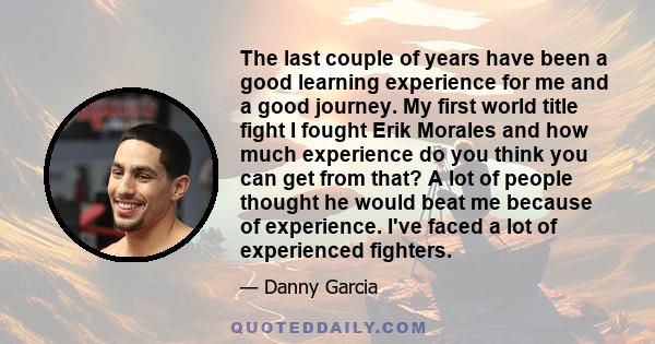 The last couple of years have been a good learning experience for me and a good journey. My first world title fight I fought Erik Morales and how much experience do you think you can get from that? A lot of people