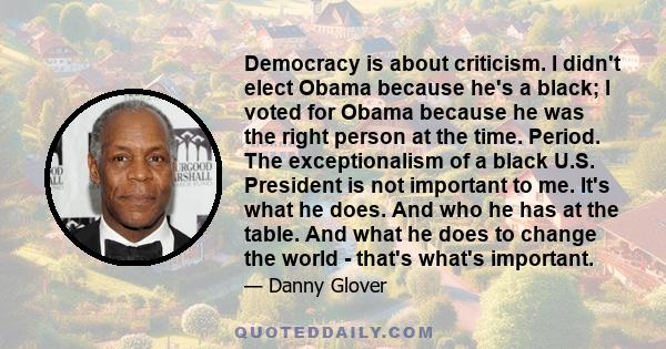 Democracy is about criticism. I didn't elect Obama because he's a black; I voted for Obama because he was the right person at the time. Period. The exceptionalism of a black U.S. President is not important to me. It's