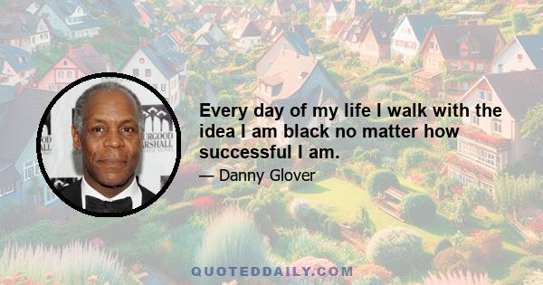 Every day of my life I walk with the idea I am black no matter how successful I am.