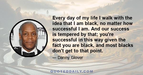 Every day of my life I walk with the idea that I am black, no matter how successful I am. And our success is tempered by that; you're successful in this way given the fact you are black, and most blacks don't get to