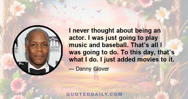 I never thought about being an actor. I was just going to play music and baseball. That’s all I was going to do. To this day, that’s what I do. I just added movies to it.