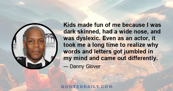 Kids made fun of me because I was dark skinned, had a wide nose, and was dyslexic. Even as an actor, it took me a long time to realize why words and letters got jumbled in my mind and came out differently.