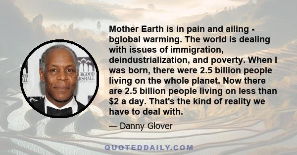 Mother Earth is in pain and ailing - bglobal warming. The world is dealing with issues of immigration, deindustrialization, and poverty. When I was born, there were 2.5 billion people living on the whole planet. Now