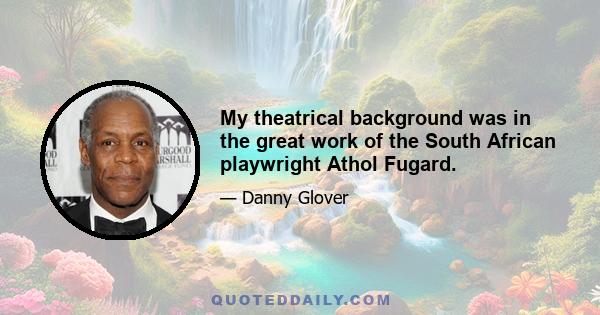 My theatrical background was in the great work of the South African playwright Athol Fugard.