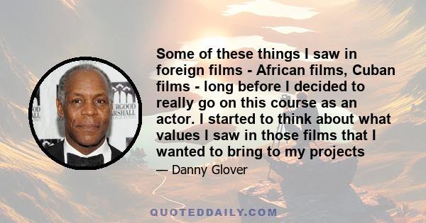 Some of these things I saw in foreign films - African films, Cuban films - long before I decided to really go on this course as an actor. I started to think about what values I saw in those films that I wanted to bring