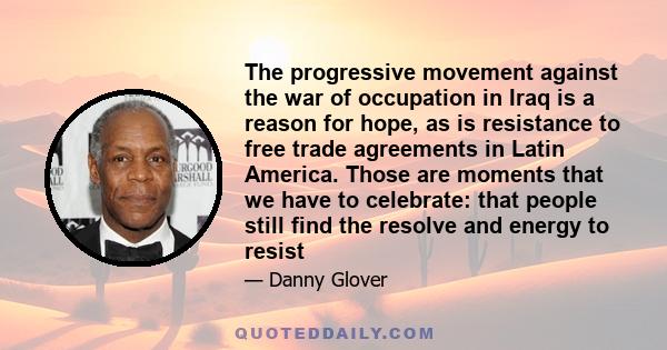 The progressive movement against the war of occupation in Iraq is a reason for hope, as is resistance to free trade agreements in Latin America. Those are moments that we have to celebrate: that people still find the