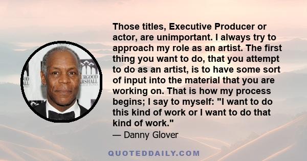 Those titles, Executive Producer or actor, are unimportant. I always try to approach my role as an artist. The first thing you want to do, that you attempt to do as an artist, is to have some sort of input into the