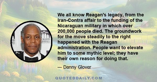 We all know Reagan's legacy, from the Iran-Contra affair to the funding of the Nicaraguan military in which over 200,000 people died. The groundwork for the move steadily to the right happened with the Reagan