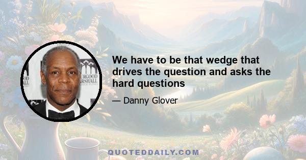 We have to be that wedge that drives the question and asks the hard questions