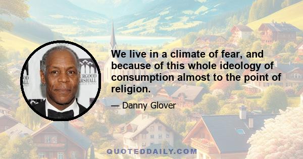 We live in a climate of fear, and because of this whole ideology of consumption almost to the point of religion.