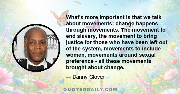 What's more important is that we talk about movements; change happens through movements. The movement to end slavery, the movement to bring justice for those who have been left out of the system, movements to include