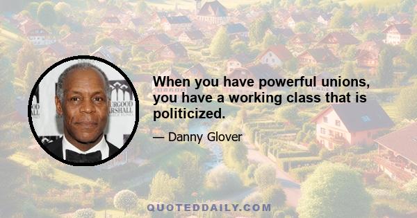 When you have powerful unions, you have a working class that is politicized.