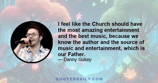 I feel like the Church should have the most amazing entertainment and the best music, because we know the author and the source of music and entertainment, which is our Father.