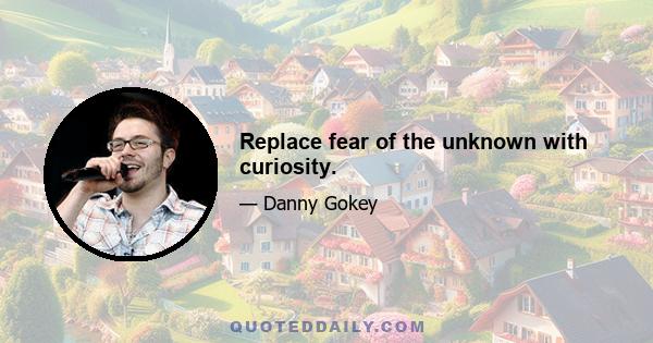 Replace fear of the unknown with curiosity.