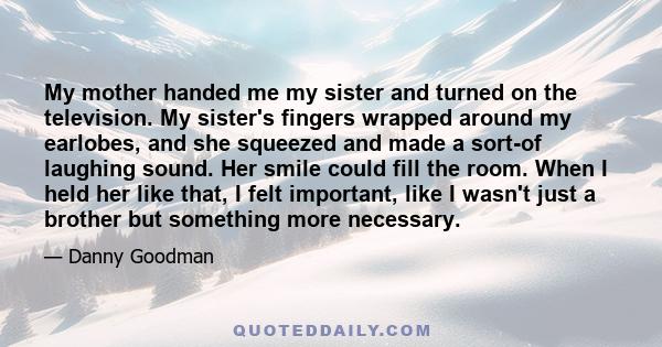 My mother handed me my sister and turned on the television. My sister's fingers wrapped around my earlobes, and she squeezed and made a sort-of laughing sound. Her smile could fill the room. When I held her like that, I 