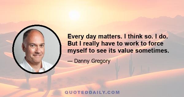 Every day matters. I think so. I do. But I really have to work to force myself to see its value sometimes.