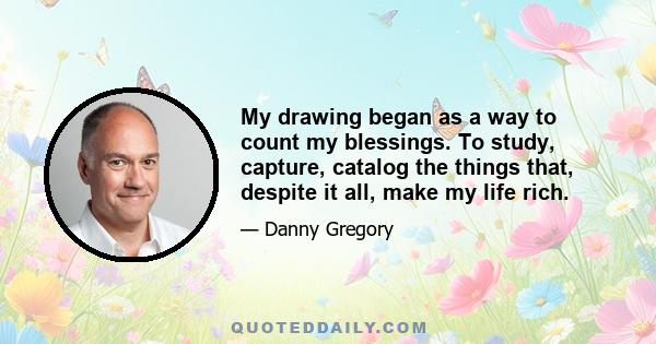 My drawing began as a way to count my blessings. To study, capture, catalog the things that, despite it all, make my life rich.