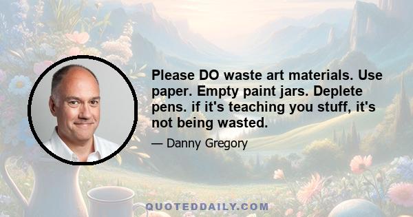 Please DO waste art materials. Use paper. Empty paint jars. Deplete pens. if it's teaching you stuff, it's not being wasted.