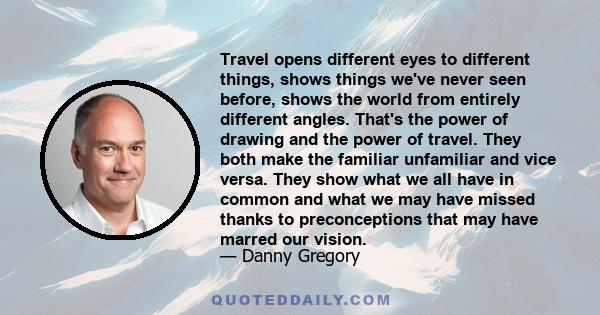 Travel opens different eyes to different things, shows things we've never seen before, shows the world from entirely different angles. That's the power of drawing and the power of travel. They both make the familiar