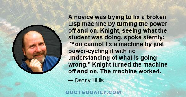 A novice was trying to fix a broken Lisp machine by turning the power off and on. Knight, seeing what the student was doing, spoke sternly: You cannot fix a machine by just power-cycling it with no understanding of what 