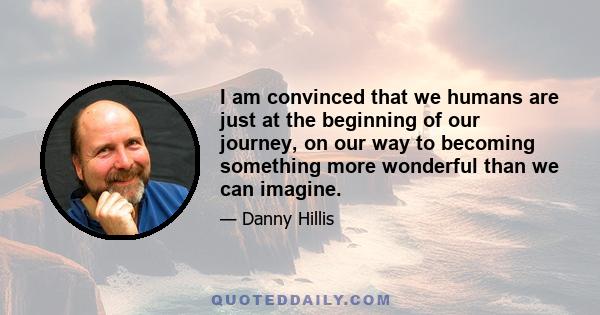 I am convinced that we humans are just at the beginning of our journey, on our way to becoming something more wonderful than we can imagine.