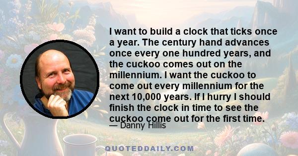 I want to build a clock that ticks once a year. The century hand advances once every one hundred years, and the cuckoo comes out on the millennium. I want the cuckoo to come out every millennium for the next 10,000