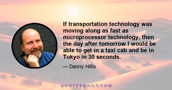 If transportation technology was moving along as fast as microprocessor technology, then the day after tomorrow I would be able to get in a taxi cab and be in Tokyo in 30 seconds.