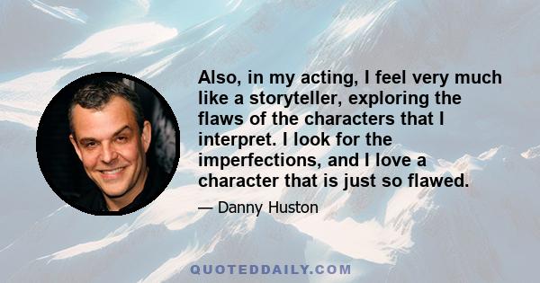 Also, in my acting, I feel very much like a storyteller, exploring the flaws of the characters that I interpret. I look for the imperfections, and I love a character that is just so flawed.