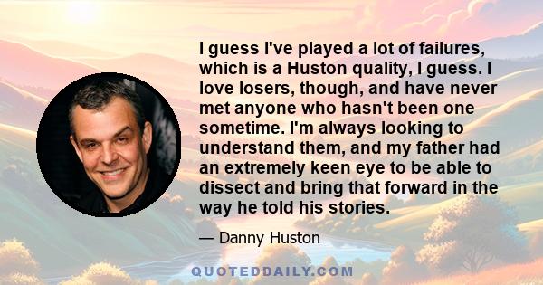 I guess I've played a lot of failures, which is a Huston quality, I guess. I love losers, though, and have never met anyone who hasn't been one sometime. I'm always looking to understand them, and my father had an