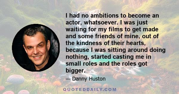 I had no ambitions to become an actor, whatsoever. I was just waiting for my films to get made and some friends of mine, out of the kindness of their hearts, because I was sitting around doing nothing, started casting