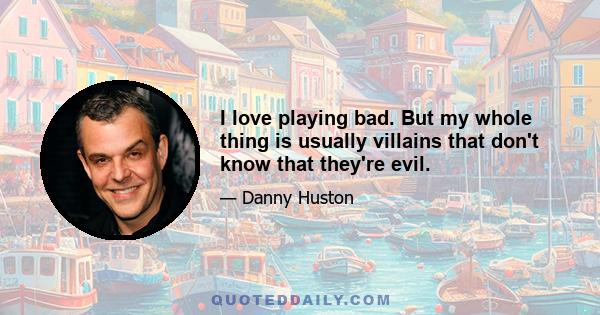 I love playing bad. But my whole thing is usually villains that don't know that they're evil.