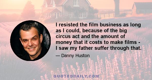 I resisted the film business as long as I could, because of the big circus act and the amount of money that it costs to make films - I saw my father suffer through that.