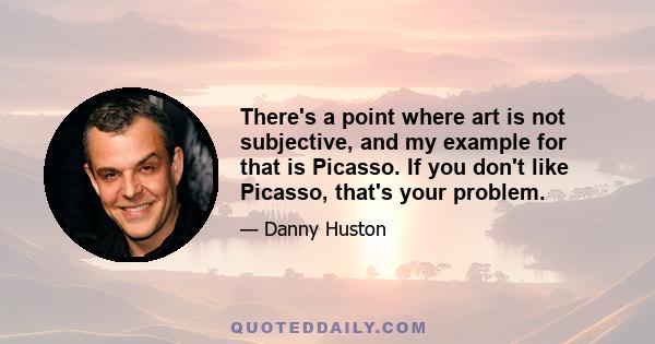 There's a point where art is not subjective, and my example for that is Picasso. If you don't like Picasso, that's your problem.