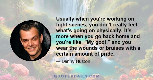 Usually when you're working on fight scenes, you don't really feel what's going on physically. It's more when you go back home and you're like, My god!, and you wear the wounds or bruises with a certain amount of pride.